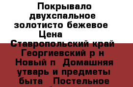 Покрывало двухспальное, золотисто-бежевое › Цена ­ 500 - Ставропольский край, Георгиевский р-н, Новый п. Домашняя утварь и предметы быта » Постельное белье   